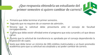 ¿Que respuesta obtendría un estudiante del
primer semestre si quiere cambiar de carrera?
 Primero que debe terminar el primer semestre.
 Segundo que no requiere de un examen de admisión.
 Tercero que la solicitud debe presentarla ante el consejo de facultad
correspondiente.
 Cuarto que debe existir afinidad entre el programa que esta cursando y el que desea
cursar.
 Quinto que la solicitud de transferencia es aprobada por el consejo dependiendo la
disposición de cupos.
 Sexto que debe tener un mínimo de (30) créditos matriculados y un buen promedio
académico para que su solicitud sea aceptada y así poder cambiar de carrera.
 