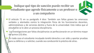 Indique qué tipo de sanción puede recibir un
estudiante que agrede físicamente a un profesor o
a un compañero
 El articulo 71 en su parágrafo 4 dice: También son faltas graves las amenazas
verbales y atentados contra la integración física de los funcionarios docentes,
administrativos y de servicios dentro y fuera de la universidad. Esto indica que al
estudiante se le abre un proceso disciplinario.
 Las investigaciones por faltas disciplinarias se perfeccionarán en un término mayor
de quince (15) días.
 En todo caso el estudiante inculpado tendrá derecho a ser oído y aportar pruebas
para su defensa y a solicitar, cuando sea conducente la práctica de otras.
 