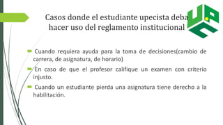 Casos donde el estudiante upecista deba
hacer uso del reglamento institucional
 Cuando requiera ayuda para la toma de decisiones(cambio de
carrera, de asignatura, de horario)
 En caso de que el profesor califique un examen con criterio
injusto.
 Cuando un estudiante pierda una asignatura tiene derecho a la
habilitación.
 