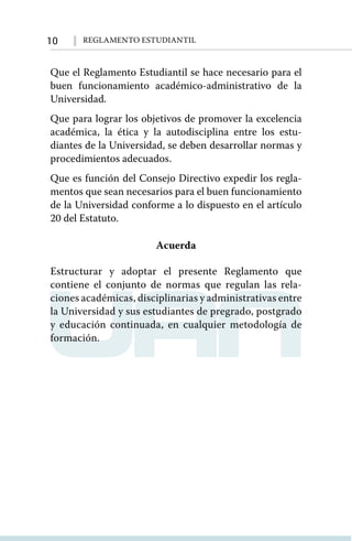 10 Reglamento Estudiantil
Que el Reglamento Estudiantil se hace necesario para el
buen funcionamiento académico-administrativo de la
Universidad.
Que para lograr los objetivos de promover la excelencia
académica, la ética y la autodisciplina entre los estu-
diantes de la Universidad, se deben desarrollar normas y
procedimientos adecuados.
Que es función del Consejo Directivo expedir los regla-
mentos que sean necesarios para el buen funcionamiento
de la Universidad conforme a lo dispuesto en el artículo
20 del Estatuto.
Acuerda
Estructurar y adoptar el presente Reglamento que
contiene el conjunto de normas que regulan las rela-
ciones académicas, disciplinarias y administrativas entre
la Universidad y sus estudiantes de pregrado, postgrado
y educación continuada, en cualquier metodología de
formación.
 