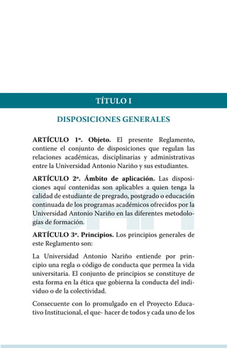 TÍTULO I
DISPOSICIONES GENERALES
ARTÍCULO 1º. Objeto. El presente Reglamento,
contiene el conjunto de disposiciones que regulan las
relaciones académicas, disciplinarias y administrativas
entre la Universidad Antonio Nariño y sus estudiantes.
ARTÍCULO 2º. Ámbito de aplicación. Las disposi-
ciones aquí contenidas son aplicables a quien tenga la
calidad de estudiante de pregrado, postgrado o educación
continuada de los programas académicos ofrecidos por la
Universidad Antonio Nariño en las diferentes metodolo-
gías de formación.
ARTÍCULO 3º. Principios. Los principios generales de
este Reglamento son:
La Universidad Antonio Nariño entiende por prin-
cipio una regla o código de conducta que permea la vida
universitaria. El conjunto de principios se constituye de
esta forma en la ética que gobierna la conducta del indi-
viduo o de la colectividad.
Consecuente con lo promulgado en el Proyecto Educa-
tivo Institucional, el que- hacer de todos y cada uno de los
 