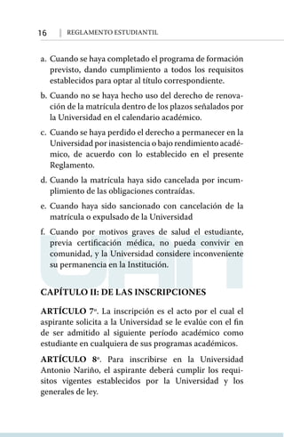 16 Reglamento Estudiantil
a.	 Cuando se haya completado el programa de formación
previsto, dando cumplimiento a todos los requisitos
establecidos para optar al título correspondiente.
b.	Cuando no se haya hecho uso del derecho de renova-
ción de la matrícula dentro de los plazos señalados por
la Universidad en el calendario académico.
c.	 Cuando se haya perdido el derecho a permanecer en la
Universidad por inasistencia o bajo rendimiento acadé-
mico, de acuerdo con lo establecido en el presente
Reglamento.
d.	Cuando la matrícula haya sido cancelada por incum-
plimiento de las obligaciones contraídas.
e.	Cuando haya sido sancionado con cancelación de la
matrícula o expulsado de la Universidad
f.	Cuando por motivos graves de salud el estudiante,
previa certificación médica, no pueda convivir en
comunidad, y la Universidad considere inconveniente
su permanencia en la Institución.
CAPÍTULO II: DE LAS INSCRIPCIONES
ARTÍCULO 7º. La inscripción es el acto por el cual el
aspirante solicita a la Universidad se le evalúe con el ﬁn
de ser admitido al siguiente período académico como
estudiante en cualquiera de sus programas académicos.
ARTÍCULO 8º. Para inscribirse en la Universidad
Antonio Nariño, el aspirante deberá cumplir los requi-
sitos vigentes establecidos por la Universidad y los
generales de ley.
 