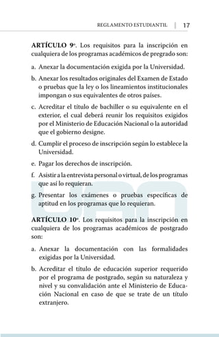 17
Reglamento Estudiantil
ARTÍCULO 9º. Los requisitos para la inscripción en
cualquiera de los programas académicos de pregrado son:
a.	Anexar la documentación exigida por la Universidad.
b.	Anexar los resultados originales del Examen de Estado
o pruebas que la ley o los lineamientos institucionales
impongan o sus equivalentes de otros países.
c.	Acreditar el título de bachiller o su equivalente en el
exterior, el cual deberá reunir los requisitos exigidos
por el Ministerio de Educación Nacional o la autoridad
que el gobierno designe.
d.	Cumplir el proceso de inscripción según lo establece la
Universidad.
e.	 Pagar los derechos de inscripción.
f. 	 Asistiralaentrevistapersonalovirtual,delosprogramas
que así lo requieran.
g.	
Presentar los exámenes o pruebas especíﬁcas de
aptitud en los programas que lo requieran.
ARTÍCULO 10º. Los requisitos para la inscripción en
cualquiera de los programas académicos de postgrado
son:
a.	
Anexar la documentación con las formalidades
exigidas por la Universidad.
b. 	
Acreditar el título de educación superior requerido
por el programa de postgrado, según su naturaleza y
nivel y su convalidación ante el Ministerio de Educa-
ción Nacional en caso de que se trate de un título
extranjero.
 