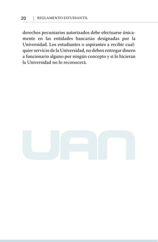 20 Reglamento Estudiantil
derechos pecuniarios autorizados debe efectuarse única-
mente en las entidades bancarias designadas por la
Universidad. Los estudiantes o aspirantes a recibir cual-
quier servicio de la Universidad, no deben entregar dinero
a funcionario alguno por ningún concepto y si lo hicieran
la Universidad no lo reconocerá.
 