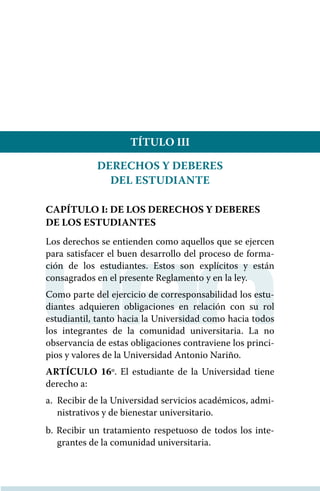 TÍTULO III
DERECHOS Y DEBERES
DEL ESTUDIANTE
CAPÍTULO I: DE LOS DERECHOS Y DEBERES
DE LOS ESTUDIANTES
Los derechos se entienden como aquellos que se ejercen
para satisfacer el buen desarrollo del proceso de forma-
ción de los estudiantes. Estos son explícitos y están
consagrados en el presente Reglamento y en la ley.
Como parte del ejercicio de corresponsabilidad los estu-
diantes adquieren obligaciones en relación con su rol
estudiantil, tanto hacia la Universidad como hacia todos
los integrantes de la comunidad universitaria. La no
observancia de estas obligaciones contraviene los princi-
pios y valores de la Universidad Antonio Nariño.
ARTÍCULO 16º. El estudiante de la Universidad tiene
derecho a:
a. 	Recibir de la Universidad servicios académicos, admi-
nistrativos y de bienestar universitario.
b. Recibir un tratamiento respetuoso de todos los inte-
grantes de la comunidad universitaria.
 