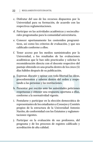 22 Reglamento Estudiantil
c.	Disfrutar del uso de los recursos dispuestos por la
Universidad para su formación, de acuerdo con las
respectivas reglamentaciones.
d.	Participar en las actividades académicas y sociocultu-
rales programadas para la comunidad universitaria.
e.	Conocer oportunamente los contenidos programá-
ticos, así como los criterios de evaluación, y que sea
calificado conforme a ellos.
f.	Tener acceso por los medios suministrados por la
Universidad, a los resultados de las evaluaciones
académicas que le han sido practicadas y solicitar la
reconsideración directa con el docente respectivo del
puntaje obtenido en una prueba dentro de los cinco (5)
días hábiles después de su publicación.
g.	 Expresar, discutir y opinar con toda libertad las ideas,
procedimientos y saberes dentro del orden y respe-
tando a las personas y las instituciones.
h.	Presentar por escrito ante las autoridades peticiones
respetuosas y obtener una respuesta oportuna a ellas,
conforme a la normatividad vigente.
i.	 Postularse y participar en la elección democrática de
representantes de los estudiantes a Consejos y Comités
propios de la estructura de la Universidad Antonio
Nariño, de conformidad con los Estatutos y reglamen-
taciones vigentes.
j.	Participar en la evaluación de sus profesores, del
programa y de los procesos de registro calificado y
acreditación de alta calidad.
 