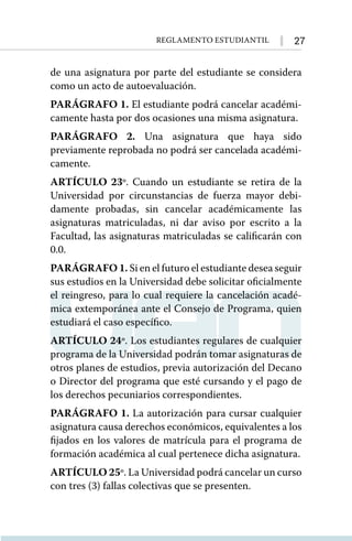 27
Reglamento Estudiantil
de una asignatura por parte del estudiante se considera
como un acto de autoevaluación.
PARÁGRAFO 1. El estudiante podrá cancelar académi-
camente hasta por dos ocasiones una misma asignatura.
PARÁGRAFO 2. Una asignatura que haya sido
previamente reprobada no podrá ser cancelada académi-
camente.
ARTÍCULO 23º. Cuando un estudiante se retira de la
Universidad por circunstancias de fuerza mayor debi-
damente probadas, sin cancelar académicamente las
asignaturas matriculadas, ni dar aviso por escrito a la
Facultad, las asignaturas matriculadas se calificarán con
0.0.
PARÁGRAFO 1. Si en el futuro el estudiante desea seguir
sus estudios en la Universidad debe solicitar oficialmente
el reingreso, para lo cual requiere la cancelación acadé-
mica extemporánea ante el Consejo de Programa, quien
estudiará el caso específico.
ARTÍCULO 24º. Los estudiantes regulares de cualquier
programa de la Universidad podrán tomar asignaturas de
otros planes de estudios, previa autorización del Decano
o Director del programa que esté cursando y el pago de
los derechos pecuniarios correspondientes.
PARÁGRAFO 1. La autorización para cursar cualquier
asignatura causa derechos económicos, equivalentes a los
fijados en los valores de matrícula para el programa de
formación académica al cual pertenece dicha asignatura.
ARTÍCULO 25º. La Universidad podrá cancelar un curso
con tres (3) fallas colectivas que se presenten.
 