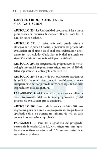 28 Reglamento Estudiantil
CAPÍTULO II: DE LA ASISTENCIA
Y LA EVALUACIÓN
ARTÍCULO 26º. La Universidad programará los cursos
presenciales en horarios desde las 6:00 a.m. hasta las 10
p.m. de lunes a sábado.
ARTÍCULO 27º. Un estudiante sólo puede asistir a
clases, o participar en tutorías, y presentar las pruebas de
evaluación en el grupo en el cual está registrado y debi-
damente matriculado. Cualquier actividad realizada en
violación a esta norma se tendrá por inexistente.
ARTÍCULO 28º. En programas de pregrado, en la meto-
dología presencial, se pierde una asignatura con el 20% de
fallas injustificadas a clase y la nota será 0.0.
ARTÍCULO 29º. Se entiende por evaluación académica
la medición del rendimiento académico del estudiante en
cumplimiento del conjunto de actividades que le han sido
asignadas en cada asignatura.
PARÁGRAFO 1. Al iniciar cada curso los estudiantes
serán informados del contenido programático y del
proceso de evaluación que se empleará.
ARTÍCULO 30º. Dentro de la escala de 0.0 a 5.0, una
asignatura perteneciente a un programa de pregrado será
aprobada sólo si se obtiene un mínimo de 3.0, en caso
contrario se considera reprobada.
PARÁGRAFO 1. Para las asignaturas de postgrado,
dentro de la escala 0.0 a 5.0, una asignatura será apro-
bada si se obtiene un mínimo de 3.5, en caso contrario se
considera reprobada.
 