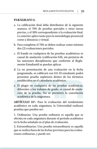 29
Reglamento Estudiantil
PARÁGRAFO 2.
a.	La calificación final debe distribuirse de la siguiente
manera: el 70% de pruebas parciales y otras tareas
previas, y el 30% correspondiente a la evaluación final.
Lo anterior aplica tanto para la metodología presencial
como a distancia y virtual.
b.	 Para completar el 70% se deben realizar como mínimo
dos (2) evaluaciones parciales.
c.	 El fraude en cualquiera de las pruebas académicas es
causal de anulación (calificación 0.0), sin perjuicio de
las sanciones disciplinarias que conforme al Regla-
mento Estudiantil se puedan aplicar.
d.	La no presentación de una evaluación en la fecha
programada, se calificará con 0.0. El estudiante podrá
presentar prueba supletoria dentro de los términos
establecidos en el calendario académico.
e.	El plagio en cualquiera de las pruebas académicas,
diferentes a los trabajos de grado, es causal de anula-
ción de la prueba. No se permitirá la cancelación
académica de la asignatura.
ARTÍCULO 31º. Para la evaluación del rendimiento
académico en cada asignatura, la Universidad realizará
pruebas que pueden ser:
1. Ordinarias: Una prueba ordinaria es aquella que se
efectúa en cada asignatura durante el período académico
en la fecha señalada en el plan de evaluación.
2. Extraordinarias: Una prueba extraordinaria es aquella
que se realiza fuera de las fechas previstas para las evalua-
ciones ordinarias, y puede ser:
 