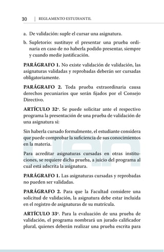 30 Reglamento Estudiantil
a. 	De validación: suple el cursar una asignatura.
b. 	
Supletorio: sustituye el presentar una prueba ordi-
naria en caso de no haberla podido presentar, siempre
y cuando medie justificación.
PARÁGRAFO 1. No existe validación de validación, las
asignaturas validadas y reprobadas deberán ser cursadas
obligatoriamente.
PARÁGRAFO 2. Toda prueba extraordinaria causa
derechos pecuniarios que serán fijados por el Consejo
Directivo.
ARTÍCULO 32º. Se puede solicitar ante el respectivo
programa la presentación de una prueba de validación de
una asignatura sí:
Sin haberla cursado formalmente, el estudiante considera
que puede comprobar la suficiencia de sus conocimientos
en la materia.
Para acreditar asignaturas cursadas en otras institu-
ciones, se requiere dicha prueba, a juicio del programa al
cual está adscrita la asignatura.
PARÁGRAFO 1. Las asignaturas cursadas y reprobadas
no pueden ser validadas.
PARÁGRAFO 2. Para que la Facultad considere una
solicitud de validación, la asignatura debe estar incluida
en el registro de asignaturas de su matrícula.
ARTÍCULO 33º. Para la evaluación de una prueba de
validación, el programa nombrará un jurado calificador
plural, quienes deberán realizar una prueba escrita para
 