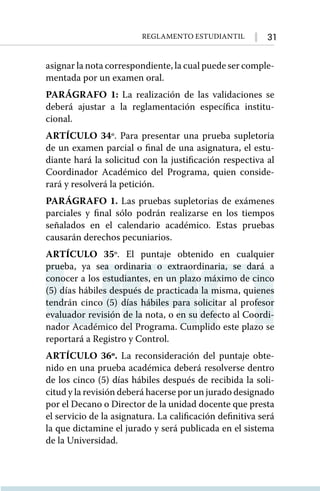 31
Reglamento Estudiantil
asignar la nota correspondiente, la cual puede ser comple-
mentada por un examen oral.
PARÁGRAFO 1: La realización de las validaciones se
deberá ajustar a la reglamentación específica institu-
cional.
ARTÍCULO 34º. Para presentar una prueba supletoria
de un examen parcial o final de una asignatura, el estu-
diante hará la solicitud con la justificación respectiva al
Coordinador Académico del Programa, quien conside-
rará y resolverá la petición.
PARÁGRAFO 1. Las pruebas supletorias de exámenes
parciales y final sólo podrán realizarse en los tiempos
señalados en el calendario académico. Estas pruebas
causarán derechos pecuniarios.
ARTÍCULO 35º. El puntaje obtenido en cualquier
prueba, ya sea ordinaria o extraordinaria, se dará a
conocer a los estudiantes, en un plazo máximo de cinco
(5) días hábiles después de practicada la misma, quienes
tendrán cinco (5) días hábiles para solicitar al profesor
evaluador revisión de la nota, o en su defecto al Coordi-
nador Académico del Programa. Cumplido este plazo se
reportará a Registro y Control.
ARTÍCULO 36º. La reconsideración del puntaje obte-
nido en una prueba académica deberá resolverse dentro
de los cinco (5) días hábiles después de recibida la soli-
citud y la revisión deberá hacerse por un jurado designado
por el Decano o Director de la unidad docente que presta
el servicio de la asignatura. La calificación definitiva será
la que dictamine el jurado y será publicada en el sistema
de la Universidad.
 