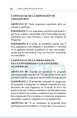 32 Reglamento Estudiantil
CAPÍTULO III: DE LA REPETICIÓN DE
ASIGNATURAS
ARTÍCULO 37º. Toda asignatura reprobada debe ser
cursada y aprobada.
PARÁGRAFO 1. Las asignaturas electivas reprobadas y
que no se vuelven a desarrollar en la Universidad pueden
sustituirse por otras electivas a juicio del Consejo de
Programa.
PARÁGRAFO 2. Cuando un estudiante pierde una o
más asignaturas está obligado a inscribirlas y cursarlas
en el siguiente período académico en que sean progra-
madas por la Universidad. Una vez inscritas, no podrán
ser canceladas.
CAPÍTULO IV: DE LA PERMANENCIA
EN LA UNIVERSIDAD Y LAS SANCIONES
ACADÉMICAS
ARTÍCULO 38º. Cuando un estudiante de pregrado
baje el promedio semestral de 3.2, sólo podrá tomar en el
período académico siguiente hasta cuatro (4) asignaturas.
PARÁGRAFO 1. El promedio semestral en programas
de pregrado y postgrado, se obtiene sumando las cali-
ficaciones de cada asignatura en la escala de 0.0 a 5.0,
ponderandoporcréditosacadémicosydividiendolasuma
entre el número de créditos académicos que el estudiante
haya registrado. No se tendrán en cuenta las asignaturas
canceladas, según lo estipulado en este Reglamento.
ARTÍCULO 39º. Si un estudiante de pregrado tiene
promedio semestral inferior a 3.2 por dos veces consecu-
 