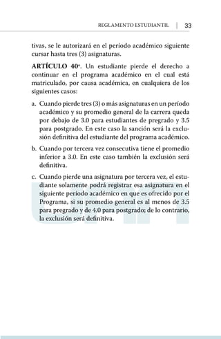33
Reglamento Estudiantil
tivas, se le autorizará en el período académico siguiente
cursar hasta tres (3) asignaturas.
ARTÍCULO 40º. Un estudiante pierde el derecho a
continuar en el programa académico en el cual está
matriculado, por causa académica, en cualquiera de los
siguientes casos:
a. 	Cuando pierde tres (3) o más asignaturas en un período
académico y su promedio general de la carrera queda
por debajo de 3.0 para estudiantes de pregrado y 3.5
para postgrado. En este caso la sanción será la exclu-
sión definitiva del estudiante del programa académico.
b. 	Cuando por tercera vez consecutiva tiene el promedio
inferior a 3.0. En este caso también la exclusión será
definitiva.
c. 	Cuando pierde una asignatura por tercera vez, el estu-
diante solamente podrá registrar esa asignatura en el
siguiente período académico en que es ofrecido por el
Programa, si su promedio general es al menos de 3.5
para pregrado y de 4.0 para postgrado; de lo contrario,
la exclusión será definitiva.
 