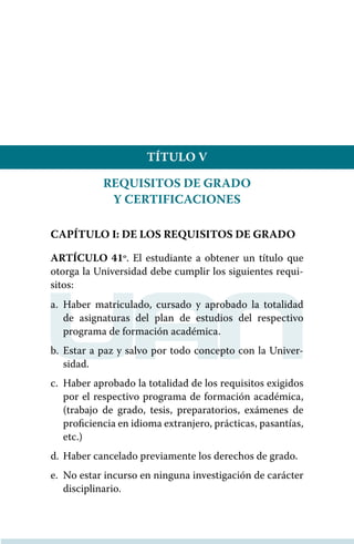 TÍTULO V
REQUISITOS DE GRADO
Y CERTIFICACIONES
CAPÍTULO I: DE LOS REQUISITOS DE GRADO
ARTÍCULO 41º. El estudiante a obtener un título que
otorga la Universidad debe cumplir los siguientes requi-
sitos:
a.	Haber matriculado, cursado y aprobado la totalidad
de asignaturas del plan de estudios del respectivo
programa de formación académica.
b.	Estar a paz y salvo por todo concepto con la Univer-
sidad.
c.	 Haber aprobado la totalidad de los requisitos exigidos
por el respectivo programa de formación académica,
(trabajo de grado, tesis, preparatorios, exámenes de
proﬁciencia en idioma extranjero, prácticas, pasantías,
etc.)
d.	 Haber cancelado previamente los derechos de grado.
e.	 No estar incurso en ninguna investigación de carácter
disciplinario.
 
