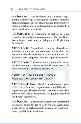 36 Reglamento Estudiantil
PARÁGRAFO 1. Las facultades podrán emitir regla-
mentos específicos para los requisitos de grado, conforme
a las especificidades de sus programas académicos, obser-
vando lo establecido en los lineamientos generales de la
Universidad sobre la materia.
PARÁGRAFO 2. El reglamento de trabajo de grado
general será estudiado y aprobado por el Consejo Direc-
tivo y forma parte integral del presente Reglamento
Estudiantil.
ARTÍCULO 42º. El estudiante tendrá un plazo de seis
períodos académicos consecutivos adicionales, una
vez culminado el respectivo plan de estudios de cada
programa, para completar todos los requisitos de grado.
ARTÍCULO 43º. El título será otorgado por la Univer-
sidad en ceremonia solemne en las fechas que para tal ﬁn
se determine en el calendario académico.
CAPÍTULO II: DE LA EXPEDICIÓN Y
ACEPTACIÓN DE CERTIFICADOS
ARTÍCULO 44º. Los certificados de estudio que expida
la Secretaría General comprenderán la totalidad de las
asignaturas que el interesado haya cursado y matriculado
hasta la fecha de su expedición. No podrán expedirse
certificados incompletos.
PARÁGRAFO 1. La Secretaría General, por autorización
estatutaria, podrá delegar en las Secretarías Académicas
la expedición de certificados de acuerdo con las disposi-
ciones y políticas institucionales.
 