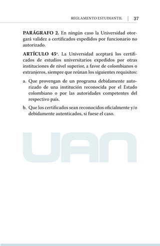 37
Reglamento Estudiantil
PARÁGRAFO 2. En ningún caso la Universidad otor-
gará validez a certificados expedidos por funcionario no
autorizado.
ARTÍCULO 45º. La Universidad aceptará los certifi-
cados de estudios universitarios expedidos por otras
instituciones de nivel superior, a favor de colombianos o
extranjeros, siempre que reúnan los siguientes requisitos:
a.	Que provengan de un programa debidamente auto-
rizado de una institución reconocida por el Estado
colombiano o por las autoridades competentes del
respectivo país.
b.	 Que los certificados sean reconocidos oﬁcialmente y/o
debidamente autenticados, si fuese el caso.
 