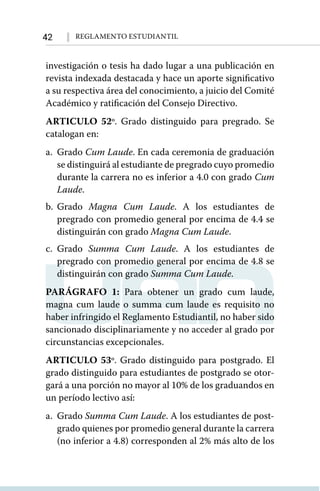 42 Reglamento Estudiantil
investigación o tesis ha dado lugar a una publicación en
revista indexada destacada y hace un aporte significativo
a su respectiva área del conocimiento, a juicio del Comité
Académico y ratificación del Consejo Directivo.
ARTICULO 52º. Grado distinguido para pregrado. Se
catalogan en:
a.	Grado Cum Laude. En cada ceremonia de graduación
se distinguirá al estudiante de pregrado cuyo promedio
durante la carrera no es inferior a 4.0 con grado Cum
Laude.
b.	Grado Magna Cum Laude. A los estudiantes de
pregrado con promedio general por encima de 4.4 se
distinguirán con grado Magna Cum Laude.
c.	Grado Summa Cum Laude. A los estudiantes de
pregrado con promedio general por encima de 4.8 se
distinguirán con grado Summa Cum Laude.
PARÁGRAFO 1: Para obtener un grado cum laude,
magna cum laude o summa cum laude es requisito no
haber infringido el Reglamento Estudiantil, no haber sido
sancionado disciplinariamente y no acceder al grado por
circunstancias excepcionales.
ARTICULO 53º. Grado distinguido para postgrado. El
grado distinguido para estudiantes de postgrado se otor-
gará a una porción no mayor al 10% de los graduandos en
un período lectivo así:
a.	Grado Summa Cum Laude. A los estudiantes de post-
grado quienes por promedio general durante la carrera
(no inferior a 4.8) corresponden al 2% más alto de los
 