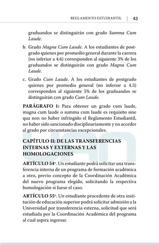 43
Reglamento Estudiantil
graduandos se distinguirán con grado Summa Cum
Laude.
b.	Grado Magna Cum Laude. A los estudiantes de post-
grado quienes por promedio general durante la carrera
(no inferior a 4.6) corresponden al siguiente 3% de los
graduandos se distinguirán con grado Magna Cum
Laude.
c.	Grado Cum Laude. A los estudiantes de postgrado
quienes por promedio general (no inferior a 4.5)
corresponden al siguiente 5% de los graduandos se
distinguirán con grado Cum Laude.
PARÁGRAFO 1: Para obtener un grado cum laude,
magna cum laude o summa cum laude es requisito sine
qua non no haber infringido el Reglamento Estudiantil,
no haber sido sancionado disciplinariamente y no acceder
al grado por circunstancias excepcionales.
CAPÍTULO II: DE LAS TRANSFERENCIAS
INTERNAS Y EXTERNAS Y LAS
HOMOLOGACIONES
ARTÍCULO 54º. Un estudiante podrá solicitar una trans-
ferencia interna de un programa de formación académica
a otro, previo concepto de la Coordinación Académica
del nuevo programa elegido, solicitando la respectiva
homologación si fuese el caso.
ARTÍCULO 55º. Un estudiante procedente de otra insti-
tución de educación superior podrá solicitar admisión a la
Universidad por transferencia externa, solicitud que será
estudiada por la Coordinación Académica del programa
al cual aspira ingresar.
 