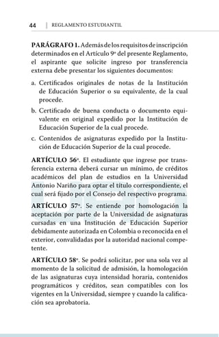 44 Reglamento Estudiantil
PARÁGRAFO1.Ademásdelosrequisitosdeinscripción
determinados en el Artículo 9º del presente Reglamento,
el aspirante que solicite ingreso por transferencia
externa debe presentar los siguientes documentos:
a.	Certificados originales de notas de la Institución
de Educación Superior o su equivalente, de la cual
procede.
b.	Certificado de buena conducta o documento equi-
valente en original expedido por la Institución de
Educación Superior de la cual procede.
c.	Contenidos de asignaturas expedido por la Institu-
ción de Educación Superior de la cual procede.
ARTÍCULO 56º. El estudiante que ingrese por trans-
ferencia externa deberá cursar un mínimo, de créditos
académicos del plan de estudios en la Universidad
Antonio Nariño para optar el título correspondiente, el
cual será fijado por el Consejo del respectivo programa.
ARTÍCULO 57º. Se entiende por homologación la
aceptación por parte de la Universidad de asignaturas
cursadas en una Institución de Educación Superior
debidamente autorizada en Colombia o reconocida en el
exterior, convalidadas por la autoridad nacional compe-
tente.
ARTÍCULO 58º. Se podrá solicitar, por una sola vez al
momento de la solicitud de admisión, la homologación
de las asignaturas cuya intensidad horaria, contenidos
programáticos y créditos, sean compatibles con los
vigentes en la Universidad, siempre y cuando la califica-
ción sea aprobatoria.
 