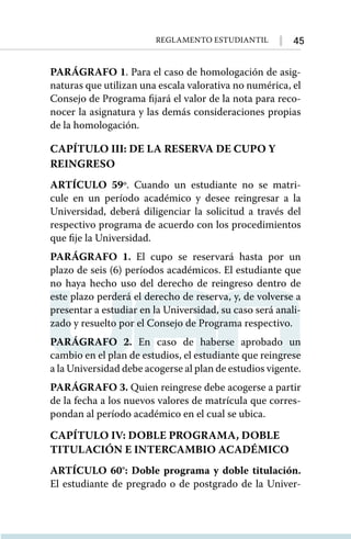 45
Reglamento Estudiantil
PARÁGRAFO 1. Para el caso de homologación de asig-
naturas que utilizan una escala valorativa no numérica, el
Consejo de Programa fijará el valor de la nota para reco-
nocer la asignatura y las demás consideraciones propias
de la homologación.
CAPÍTULO III: DE LA RESERVA DE CUPO Y
REINGRESO
ARTÍCULO 59º. Cuando un estudiante no se matri-
cule en un período académico y desee reingresar a la
Universidad, deberá diligenciar la solicitud a través del
respectivo programa de acuerdo con los procedimientos
que fije la Universidad.
PARÁGRAFO 1. El cupo se reservará hasta por un
plazo de seis (6) períodos académicos. El estudiante que
no haya hecho uso del derecho de reingreso dentro de
este plazo perderá el derecho de reserva, y, de volverse a
presentar a estudiar en la Universidad, su caso será anali-
zado y resuelto por el Consejo de Programa respectivo.
PARÁGRAFO 2. En caso de haberse aprobado un
cambio en el plan de estudios, el estudiante que reingrese
a la Universidad debe acogerse al plan de estudios vigente.
PARÁGRAFO 3. Quien reingrese debe acogerse a partir
de la fecha a los nuevos valores de matrícula que corres-
pondan al período académico en el cual se ubica.
CAPÍTULO IV: DOBLE PROGRAMA, DOBLE
TITULACIÓN E INTERCAMBIO ACADÉMICO
ARTÍCULO 60°: Doble programa y doble titulación.
El estudiante de pregrado o de postgrado de la Univer-
 