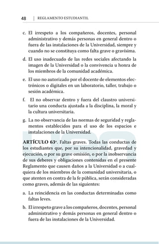 48 Reglamento Estudiantil
c.	El irrespeto a los compañeros, docentes, personal
administrativo y demás personas en general dentro o
fuera de las instalaciones de la Universidad, siempre y
cuando no se constituya como falta grave o gravísima.
d.	El uso inadecuado de las redes sociales afectando la
imagen de la Universidad o la convivencia u honra de
los miembros de la comunidad académica.
e.	 El uso no autorizado por el docente de elementos elec-
trónicos o digitales en un laboratorio, taller, trabajo o
sesión académica.
f.	 El no observar dentro y fuera del claustro universi-
tario una conducta ajustada a la disciplina, la moral y
la cultura universitaria.
g.	 La no observancia de las normas de seguridad y regla-
mentos establecidos para el uso de los espacios e
instalaciones de la Universidad.
ARTÍCULO 63º. Faltas graves. Todas las conductas de
los estudiantes que, por su intencionalidad, gravedad y
ejecución, o por su grave omisión, o por la inobservancia
de sus deberes y obligaciones contenidas en el presente
Reglamento que causen daños a la Universidad o a cual-
quiera de los miembros de la comunidad universitaria, o
que atenten en contra de la fe pública, serán consideradas
como graves, además de las siguientes:
a.	La reincidencia en las conductas determinadas como
faltas leves.
b.	 El irrespeto grave a los compañeros, docentes, personal
administrativo y demás personas en general dentro o
fuera de las instalaciones de la Universidad.
 