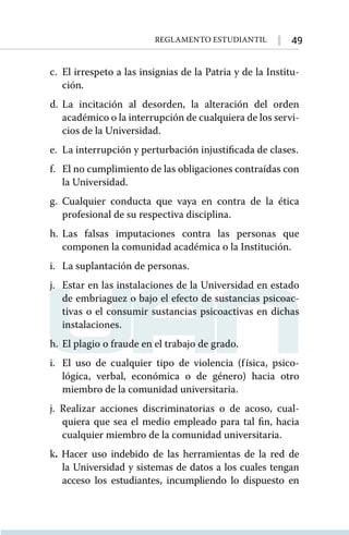 49
Reglamento Estudiantil
c.	 El irrespeto a las insignias de la Patria y de la Institu-
ción.
d.	La incitación al desorden, la alteración del orden
académico o la interrupción de cualquiera de los servi-
cios de la Universidad.
e.	 La interrupción y perturbación injustificada de clases.
f.	 El no cumplimiento de las obligaciones contraídas con
la Universidad.
g.	Cualquier conducta que vaya en contra de la ética
profesional de su respectiva disciplina.
h.	
Las falsas imputaciones contra las personas que
componen la comunidad académica o la Institución.
i.	 La suplantación de personas.
j.	 Estar en las instalaciones de la Universidad en estado
de embriaguez o bajo el efecto de sustancias psicoac-
tivas o el consumir sustancias psicoactivas en dichas
instalaciones.
h.	 El plagio o fraude en el trabajo de grado.
i.	 El uso de cualquier tipo de violencia (física, psico-
lógica, verbal, económica o de género) hacia otro
miembro de la comunidad universitaria.
j. Realizar acciones discriminatorias o de acoso, cual-
quiera que sea el medio empleado para tal fin, hacia
cualquier miembro de la comunidad universitaria.
k. Hacer uso indebido de las herramientas de la red de
la Universidad y sistemas de datos a los cuales tengan
acceso los estudiantes, incumpliendo lo dispuesto en
 