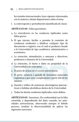 50 Reglamento Estudiantil
los tratados internacionales, leyes vigentes relacionadas
con la materia y demás disposiciones sobre el tema.
l.	 La interrupción y perturbación injustificada de clases
ARTÍCULO 64º. Faltas gravísimas.
a.	La reincidencia en las conductas tipificadas como
faltas graves.
b.	El que ejecute, facilite o permita la comisión de
conductas tendientes a falsificar cualquier tipo de
documento o registro, con el cual se produzca fraude
a la Universidad de tipo académico, administrativo o
económico.
c.	La retención, intimidación o amenaza a directivos,
profesores o alumnos de la Universidad.
d.	La retención, el hurto o daño en propiedad de la
Universidad o en cosa ajena.
e.	 El porte de armas en el recinto universitario.
f.	 El porte, tenencia o guarda de elementos materiales
explosivos o que sean complemento o parte útil de los
mismos.
g.	 Guarda y tráfico de sustancias alucinógenas (psicoac-
tivas) o bebidas alcohólicas dentro de la Universidad.
j.	 Todas las demás conductas tipificadas como delitos.
ARTÍCULO 65º. Sanciones. De conformidad con la falta
cometida, y dependiendo del daño causado, las auto-
ridades universitarias, observando siempre el debido
proceso, tendrán la discrecionalidad de aplicar las
siguientes sanciones:
 
