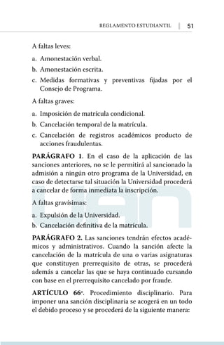 51
Reglamento Estudiantil
A faltas leves:
a.	 Amonestación verbal.
b.	 Amonestación escrita.
c.	
Medidas formativas y preventivas fijadas por el
Consejo de Programa.
A faltas graves:
a.	 Imposición de matrícula condicional.
b.	 Cancelación temporal de la matrícula.
c.	Cancelación de registros académicos producto de
acciones fraudulentas.
PARÁGRAFO 1. En el caso de la aplicación de las
sanciones anteriores, no se le permitirá al sancionado la
admisión a ningún otro programa de la Universidad, en
caso de detectarse tal situación la Universidad procederá
a cancelar de forma inmediata la inscripción.
A faltas gravísimas:
a.	 Expulsión de la Universidad.
b.	 Cancelación definitiva de la matrícula.
PARÁGRAFO 2. Las sanciones tendrán efectos acadé-
micos y administrativos. Cuando la sanción afecte la
cancelación de la matrícula de una o varias asignaturas
que constituyen prerrequisito de otras, se procederá
además a cancelar las que se haya continuado cursando
con base en el prerrequisito cancelado por fraude.
ARTÍCULO 66º. Procedimiento disciplinario. Para
imponer una sanción disciplinaria se acogerá en un todo
el debido proceso y se procederá de la siguiente manera:
 