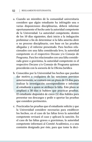 52 Reglamento Estudiantil
a.	Cuando un miembro de la comunidad universitaria
considere que algún estudiante ha infringido una o
varias disposiciones disciplinarias, deberá informar
oportunamente el hecho ante la autoridad competente
de la Universidad. La autoridad competente, dentro
de los 10 días siguientes, dará inicio a la indagación
preliminar a fin de determinar si la falta amerita abrir
o no proceso disciplinario, con base en las pruebas
allegadas y el informe presentado. Para hechos rela-
cionados con una falta considerada leve, la autoridad
competente es el respectivo Decano y/o Consejo de
Programa. Para los relacionados con una falta conside-
rada grave o gravísima, la autoridad competente es el
respectivo Decano y/o Consejo de Programa quienes
procederán con la asesoría de la Oficina Jurídica
b.	Conocidos por la Universidad los hechos que puedan
dar motivo a cualquiera de las sanciones previstas
anteriormente, se contará con un plazo de 15 días para
realizar la investigación correspondiente e informar
al estudiante a quien se atribuye la falta. Este plazo se
ampliará a 30 días si hubiere que practicar pruebas.
El estudiante dispondrá de cinco (5) días hábiles para
presentar sus descargos y pedir o aportar las pruebas
que considere pertinentes.
c.	 Practicadas las pruebas que el estudiante solicite y que
la Universidad considere necesarias para establecer
los hechos, en el caso de las faltas leves la autoridad
competente revisará el caso y aplicará la sanción. En
el caso de las faltas graves o gravísimas, la autoridad
competente informará al Comité Académico, o a una
comisión designada por éste, para que tome la deci-
 