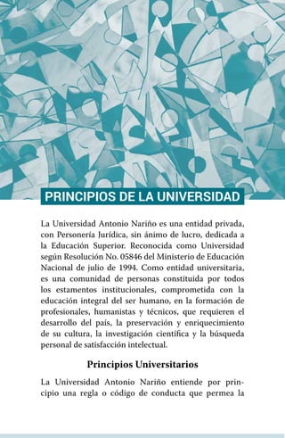 PRINCIPIOS DE LA UNIVERSIDAD
La Universidad Antonio Nariño es una entidad privada,
con Personería Jurídica, sin ánimo de lucro, dedicada a
la Educación Superior. Reconocida como Universidad
según Resolución No. 05846 del Ministerio de Educación
Nacional de julio de 1994. Como entidad universitaria,
es una comunidad de personas constituida por todos
los estamentos institucionales, comprometida con la
educación integral del ser humano, en la formación de
profesionales, humanistas y técnicos, que requieren el
desarrollo del país, la preservación y enriquecimiento
de su cultura, la investigación científica y la búsqueda
personal de satisfacción intelectual.
Principios Universitarios
La Universidad Antonio Nariño entiende por prin-
cipio una regla o código de conducta que permea la
 