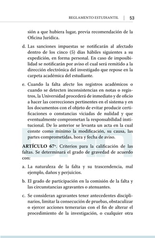 53
Reglamento Estudiantil
sión a que hubiera lugar, previa recomendación de la
Oficina Jurídica.
d.	Las sanciones impuestas se notificarán al afectado
dentro de los cinco (5) días hábiles siguientes a su
expedición, en forma personal. En caso de imposibi-
lidad se notificarán por aviso el cual será remitido a la
dirección electrónica del investigado que repose en la
carpeta académica del estudiante.
e.	Cuando la falta afecte los registros académicos o
cuando se detecten inconsistencias en notas o regis-
tros, la Universidad procederá de inmediato y de oficio
a hacer las correcciones pertinentes en el sistema y en
los documentos con el objeto de evitar producir certi-
ficaciones o constancias viciadas de nulidad y que
eventualmente comprometan la responsabilidad insti-
tucional. De lo anterior se levanta un acta en la cual
conste como mínimo la modificación, su causa, las
partes comprometidas, hora y fecha de aviso.
ARTÍCULO 67º. Criterios para la calificación de las
faltas. Se determinará el grado de gravedad de acuerdo
con:
a.	La naturaleza de la falta y su trascendencia, mal
ejemplo, daños y perjuicios.
b.	El grado de participación en la comisión de la falta y
las circunstancias agravantes o atenuantes.
c.	 Se consideran agravantes tener antecedentes discipli-
narios, limitar la consecución de pruebas, obstaculizar
o ejercer acciones temerarias con el fin de alterar el
procedimiento de la investigación, o cualquier otra
 