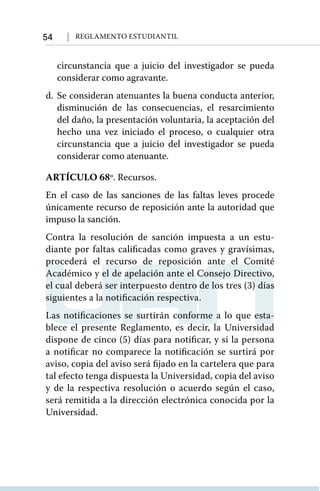 54 Reglamento Estudiantil
circunstancia que a juicio del investigador se pueda
considerar como agravante.
d.	Se consideran atenuantes la buena conducta anterior,
disminución de las consecuencias, el resarcimiento
del daño, la presentación voluntaria, la aceptación del
hecho una vez iniciado el proceso, o cualquier otra
circunstancia que a juicio del investigador se pueda
considerar como atenuante.
ARTÍCULO 68º. Recursos.
En el caso de las sanciones de las faltas leves procede
únicamente recurso de reposición ante la autoridad que
impuso la sanción.
Contra la resolución de sanción impuesta a un estu-
diante por faltas calificadas como graves y gravísimas,
procederá el recurso de reposición ante el Comité
Académico y el de apelación ante el Consejo Directivo,
el cual deberá ser interpuesto dentro de los tres (3) días
siguientes a la notificación respectiva.
Las notificaciones se surtirán conforme a lo que esta-
blece el presente Reglamento, es decir, la Universidad
dispone de cinco (5) días para notificar, y si la persona
a notificar no comparece la notificación se surtirá por
aviso, copia del aviso será fijado en la cartelera que para
tal efecto tenga dispuesta la Universidad, copia del aviso
y de la respectiva resolución o acuerdo según el caso,
será remitida a la dirección electrónica conocida por la
Universidad.
 