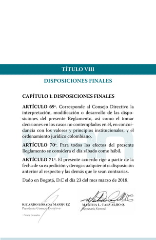 TÍTULO VIII
DISPOSICIONES FINALES
CAPÍTULO I: DISPOSICIONES FINALES
ARTÍCULO 69º. Corresponde al Consejo Directivo la
interpretación, modificación o desarrollo de las dispo-
siciones del presente Reglamento, así como el tomar
decisiones en los casos no contemplados en él, en concor-
dancia con los valores y principios institucionales, y el
ordenamiento jurídico colombiano.
ARTÍCULO 70º. Para todos los efectos del presente
Reglamento se considera el día sábado como hábil.
ARTÍCULO 71º. El presente acuerdo rige a partir de la
fecha de su expedición y deroga cualquier otra disposición
anterior al respecto y las demás que le sean contrarias.
Dado en Bogotá, D.C el día 23 del mes marzo de 2018.
 