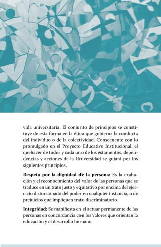 vida universitaria. El conjunto de principios se consti-
tuye de esta forma en la ética que gobierna la conducta
del individuo o de la colectividad. Consecuente con lo
promulgado en el Proyecto Educativo Institucional, el
quehacer de todos y cada uno de los estamentos, depen-
dencias y acciones de la Universidad se guiará por los
siguientes principios.
Respeto por la dignidad de la persona: Es la exalta-
ción y el reconocimiento del valor de las personas que se
traduce en un trato justo y equitativo por encima del ejer-
cicio distorsionado del poder en cualquier instancia, o de
prejuicios que impliquen trato discriminatorio.
Integridad: Se manifiesta en el actuar permanente de las
personas en concordancia con los valores que orientan la
educación y el desarrollo humano.
 
