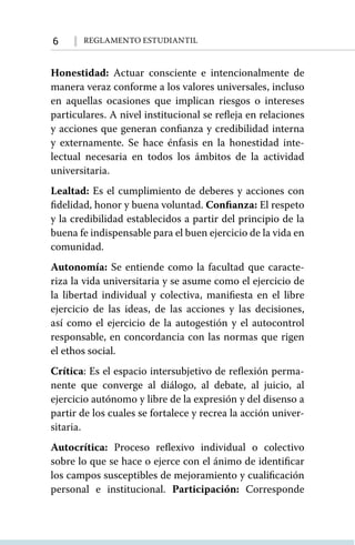 6 Reglamento Estudiantil
Honestidad: Actuar consciente e intencionalmente de
manera veraz conforme a los valores universales, incluso
en aquellas ocasiones que implican riesgos o intereses
particulares. A nivel institucional se refleja en relaciones
y acciones que generan confianza y credibilidad interna
y externamente. Se hace énfasis en la honestidad inte-
lectual necesaria en todos los ámbitos de la actividad
universitaria.
Lealtad: Es el cumplimiento de deberes y acciones con
fidelidad, honor y buena voluntad. Confianza: El respeto
y la credibilidad establecidos a partir del principio de la
buena fe indispensable para el buen ejercicio de la vida en
comunidad.
Autonomía: Se entiende como la facultad que caracte-
riza la vida universitaria y se asume como el ejercicio de
la libertad individual y colectiva, manifiesta en el libre
ejercicio de las ideas, de las acciones y las decisiones,
así como el ejercicio de la autogestión y el autocontrol
responsable, en concordancia con las normas que rigen
el ethos social.
Crítica: Es el espacio intersubjetivo de reflexión perma-
nente que converge al diálogo, al debate, al juicio, al
ejercicio autónomo y libre de la expresión y del disenso a
partir de los cuales se fortalece y recrea la acción univer-
sitaria.
Autocrítica: Proceso reflexivo individual o colectivo
sobre lo que se hace o ejerce con el ánimo de identificar
los campos susceptibles de mejoramiento y cualificación
personal e institucional. Participación: Corresponde
 