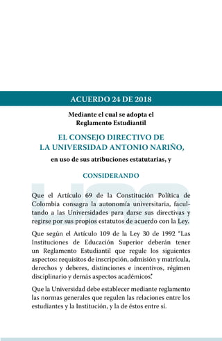 ACUERDO 24 DE 2018
Mediante el cual se adopta el
Reglamento Estudiantil
EL CONSEJO DIRECTIVO DE
LA UNIVERSIDAD ANTONIO NARIÑO,
en uso de sus atribuciones estatutarias, y
CONSIDERANDO
Que el Artículo 69 de la Constitución Política de
Colombia consagra la autonomía universitaria, facul-
tando a las Universidades para darse sus directivas y
regirse por sus propios estatutos de acuerdo con la Ley.
Que según el Artículo 109 de la ley 30 de 1992 “Las
Instituciones de Educación Superior deberán tener
un Reglamento Estudiantil que regule los siguientes
aspectos: requisitos de inscripción, admisión y matrícula,
derechos y deberes, distinciones e incentivos, régimen
disciplinario y demás aspectos académicos’.’
Que la Universidad debe establecer mediante reglamento
las normas generales que regulen las relaciones entre los
estudiantes y la Institución, y la de éstos entre sí.
 