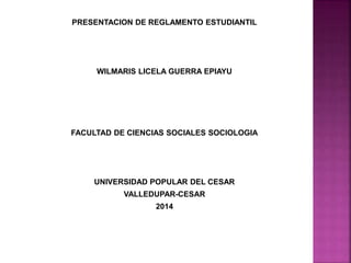 PRESENTACION DE REGLAMENTO ESTUDIANTIL 
WILMARIS LICELA GUERRA EPIAYU 
FACULTAD DE CIENCIAS SOCIALES SOCIOLOGIA 
UNIVERSIDAD POPULAR DEL CESAR 
VALLEDUPAR-CESAR 
2014 
 