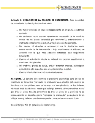 Artículo 8. CESACIÓN DE LA CALIDAD DE ESTUDIANTE. Cesa la calidad
de estudiante por las siguientes situaciones:
a. Por haber obtenido el título correspondiente al programa académico
cursado.
b. Por no haber hecho uso del derecho de renovación de la matrícula
dentro de los plazos señalados por UNIMINUTO; entendiéndose la
matricula en los términos del Art. 20 del presente Reglamento.
c. Por perder el derecho a permanecer en la Institución como
consecuencia de la inasistencia o bajo rendimiento académico, de
acuerdo con lo que más adelante establece este Reglamento
Estudiantil.
d. Cuando el estudiante pierda su calidad por razones académicas o
sanciones disciplinarias.
e. Por motivos graves de salud, previo dictamen médico, psicológico,
psiquiátrico, etc. expedido por un profesional de la salud.
f. Cuando el estudiante se retire voluntariamente.
Parágrafo. La persona que culmina el programa académico para el cual se
matriculó, se denomina “egresado no graduado” para efectos del ejercicio de
los derechos compatibles con su estatus y el cumplimiento de los deberes
relativos a los estudiantes, hasta que obtenga el título correspondiente, hasta
por tres (3) años. Pasado el término de tres (3) años, si la persona no se
gradúa pierde los derechos como “egresado no graduado”, sin perjuicio de las
obligaciones y deberes que le correspondan para poder obtener el título.
Concordancia: Art. 94 del presente reglamento.
11
 