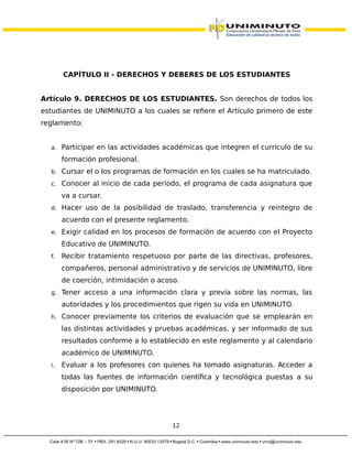 CAPÍTULO II - DERECHOS Y DEBERES DE LOS ESTUDIANTES
Artículo 9. DERECHOS DE LOS ESTUDIANTES. Son derechos de todos los
estudiantes de UNIMINUTO a los cuales se refiere el Artículo primero de este
reglamento:
a. Participar en las actividades académicas que integren el currículo de su
formación profesional.
b. Cursar el o los programas de formación en los cuales se ha matriculado.
c. Conocer al inicio de cada período, el programa de cada asignatura que
va a cursar.
d. Hacer uso de la posibilidad de traslado, transferencia y reintegro de
acuerdo con el presente reglamento.
e. Exigir calidad en los procesos de formación de acuerdo con el Proyecto
Educativo de UNIMINUTO.
f. Recibir tratamiento respetuoso por parte de las directivas, profesores,
compañeros, personal administrativo y de servicios de UNIMINUTO, libre
de coerción, intimidación o acoso.
g. Tener acceso a una información clara y previa sobre las normas, las
autoridades y los procedimientos que rigen su vida en UNIMINUTO.
h. Conocer previamente los criterios de evaluación que se emplearán en
las distintas actividades y pruebas académicas, y ser informado de sus
resultados conforme a lo establecido en este reglamento y al calendario
académico de UNIMINUTO.
i. Evaluar a los profesores con quienes ha tomado asignaturas. Acceder a
todas las fuentes de información científica y tecnológica puestas a su
disposición por UNIMINUTO.
12
 
