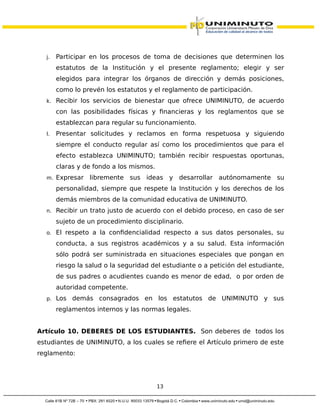 j. Participar en los procesos de toma de decisiones que determinen los
estatutos de la Institución y el presente reglamento; elegir y ser
elegidos para integrar los órganos de dirección y demás posiciones,
como lo prevén los estatutos y el reglamento de participación.
k. Recibir los servicios de bienestar que ofrece UNIMINUTO, de acuerdo
con las posibilidades físicas y financieras y los reglamentos que se
establezcan para regular su funcionamiento.
l. Presentar solicitudes y reclamos en forma respetuosa y siguiendo
siempre el conducto regular así como los procedimientos que para el
efecto establezca UNIMINUTO; también recibir respuestas oportunas,
claras y de fondo a los mismos.
m. Expresar libremente sus ideas y desarrollar autónomamente su
personalidad, siempre que respete la Institución y los derechos de los
demás miembros de la comunidad educativa de UNIMINUTO.
n. Recibir un trato justo de acuerdo con el debido proceso, en caso de ser
sujeto de un procedimiento disciplinario.
o. El respeto a la confidencialidad respecto a sus datos personales, su
conducta, a sus registros académicos y a su salud. Esta información
sólo podrá ser suministrada en situaciones especiales que pongan en
riesgo la salud o la seguridad del estudiante o a petición del estudiante,
de sus padres o acudientes cuando es menor de edad, o por orden de
autoridad competente.
p. Los demás consagrados en los estatutos de UNIMINUTO y sus
reglamentos internos y las normas legales.
Artículo 10. DEBERES DE LOS ESTUDIANTES. Son deberes de todos los
estudiantes de UNIMINUTO, a los cuales se refiere el Artículo primero de este
reglamento:
13
 