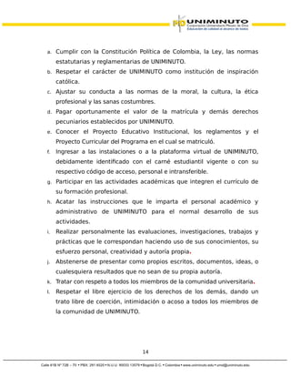 a. Cumplir con la Constitución Política de Colombia, la Ley, las normas
estatutarias y reglamentarias de UNIMINUTO.
b. Respetar el carácter de UNIMINUTO como institución de inspiración
católica.
c. Ajustar su conducta a las normas de la moral, la cultura, la ética
profesional y las sanas costumbres.
d. Pagar oportunamente el valor de la matrícula y demás derechos
pecuniarios establecidos por UNIMINUTO.
e. Conocer el Proyecto Educativo Institucional, los reglamentos y el
Proyecto Curricular del Programa en el cual se matriculó.
f. Ingresar a las instalaciones o a la plataforma virtual de UNIMINUTO,
debidamente identificado con el carné estudiantil vigente o con su
respectivo código de acceso, personal e intransferible.
g. Participar en las actividades académicas que integren el currículo de
su formación profesional.
h. Acatar las instrucciones que le imparta el personal académico y
administrativo de UNIMINUTO para el normal desarrollo de sus
actividades.
i. Realizar personalmente las evaluaciones, investigaciones, trabajos y
prácticas que le correspondan haciendo uso de sus conocimientos, su
esfuerzo personal, creatividad y autoría propia.
j. Abstenerse de presentar como propios escritos, documentos, ideas, o
cualesquiera resultados que no sean de su propia autoría.
k. Tratar con respeto a todos los miembros de la comunidad universitaria.
l. Respetar el libre ejercicio de los derechos de los demás, dando un
trato libre de coerción, intimidación o acoso a todos los miembros de
la comunidad de UNIMINUTO.
14
 