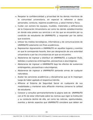 m. Respetar la confidencialidad y privacidad de los demás miembros de
la comunidad universitaria, en especial lo referente a datos
personales, conducta, registros académicos, y salud mental y física.
n. Cuidar con esmero los equipos, muebles, materiales y edificaciones
de la Corporación Universitaria así como los demás establecimientos
en donde esta preste sus servicios o en los que se encuentre por su
condición de estudiante de UNIMINUTO, y responder por los daños
que ocasione.
o. Utilizar los medios tecnológicos, informáticos y de comunicaciones de
UNIMINUTO solamente con fines académicos.
p. Representar dignamente a UNIMINUTO en aquellos lugares y eventos
en que le corresponda hacerlo, bien por designación de una autoridad
universitaria o por las circunstancias en que se encuentre.
q. Abstenerse de ingresar y distribuir en UNIMINUTO, a cualquier título,
bebidas o sustancias embriagantes, psicoactivas o alucinógenas.
r. Abstenerse de ingresar a UNIMINUTO bajo los efectos de sustancias
embriagantes, psicoactivas o alucinógenas.
s. Abstenerse de ingresar a UNIMINUTO portando armas de cualquier
naturaleza.
t. Acatar las sanciones académicas y disciplinarias que se le impongan
luego de haber agotado el respectivo trámite.
u. Afiliarse al Sistema de Seguridad Social en cualquiera de sus
modalidades y mantener esta afiliación mientras conserve la calidad
de estudiante.
v. Conocer y consultar permanentemente la página web de UNIMINUTO
con el fin de estar informado sobre las normas que rigen la Institución
y su conducta dentro de ella, así como las noticias, oportunidades,
eventos y demás aspectos que UNIMINUTO considere que deben ser
15
 