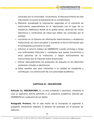 conocidos por la comunidad universitaria. El desconocimiento de esta
información no exime al estudiante de su cumplimiento.
w. Mantener actualizada la información registrada en el momento de
matricularse, especialmente en lo relacionado con el lugar de su
residencia, teléfono(s) donde se le pueda ubicar, dirección de correo
electrónico y condiciones de salud que deban ser conocidas por la
entidad.
x. Inscribirse en el Sistema de Información Administrativo y Académico
Institucional, así como actualizar y mantener al día la información que
le corresponda suministrar en este.
y. Informar al servicio médico de UNIMINUTO cuando contraiga o tenga
una enfermedad infecciosa o contagiosa que pueda transmitirse a
otras personas de la Institución, y seguir estrictamente las
instrucciones que le impartan sobre el particular.
z. Utilizar adecuadamente los protocolos de etiqueta en los diferentes
ambientes virtuales o electrónicos
aa. Todos aquellos que sean inherentes a su calidad de estudiante y
contribuyan a la construcción de una comunidad académica.
CAPÍTULO III - INSCRIPCIÓN
Artículo 11. INSCRIPCIÓN. Es un acto unilateral y voluntario, mediante el
cual un aspirante solicita admisión a un programa académico ofrecido por
UNIMINUTO en cualquiera de sus Sedes.
Parágrafo Primero. Por el solo hecho de la inscripción el aspirante o
prospecto únicamente adquiere el derecho de participar en el proceso de
selección.
16
 
