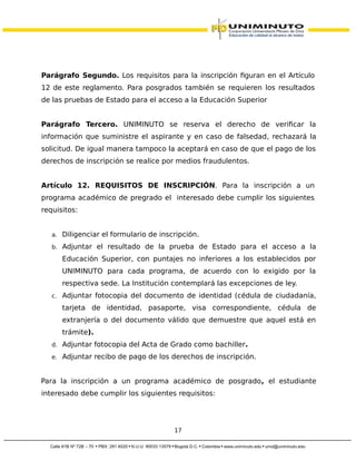 Parágrafo Segundo. Los requisitos para la inscripción figuran en el Artículo
12 de este reglamento. Para posgrados también se requieren los resultados
de las pruebas de Estado para el acceso a la Educación Superior
Parágrafo Tercero. UNIMINUTO se reserva el derecho de verificar la
información que suministre el aspirante y en caso de falsedad, rechazará la
solicitud. De igual manera tampoco la aceptará en caso de que el pago de los
derechos de inscripción se realice por medios fraudulentos.
Artículo 12. REQUISITOS DE INSCRIPCIÓN. Para la inscripción a un
programa académico de pregrado el interesado debe cumplir los siguientes
requisitos:
a. Diligenciar el formulario de inscripción.
b. Adjuntar el resultado de la prueba de Estado para el acceso a la
Educación Superior, con puntajes no inferiores a los establecidos por
UNIMINUTO para cada programa, de acuerdo con lo exigido por la
respectiva sede. La Institución contemplará las excepciones de ley.
c. Adjuntar fotocopia del documento de identidad (cédula de ciudadanía,
tarjeta de identidad, pasaporte, visa correspondiente, cédula de
extranjería o del documento válido que demuestre que aquel está en
trámite).
d. Adjuntar fotocopia del Acta de Grado como bachiller.
e. Adjuntar recibo de pago de los derechos de inscripción.
Para la inscripción a un programa académico de posgrado, el estudiante
interesado debe cumplir los siguientes requisitos:
17
 