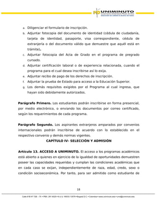 a. Diligenciar el formulario de inscripción.
b. Adjuntar fotocopia del documento de identidad (cédula de ciudadanía,
tarjeta de identidad, pasaporte, visa correspondiente, cédula de
extranjería o del documento válido que demuestre que aquél está en
trámite).
c. Adjuntar fotocopia del Acta de Grado en el programa de pregrado
cursado.
d. Adjuntar certificación laboral o de experiencia relacionada, cuando el
programa para el cual desea inscribirse así lo exija.
e. Adjuntar recibo de pago de los derechos de inscripción.
f. Adjuntar la prueba de Estado para acceso a la Educación Superior.
g. Los demás requisitos exigidos por el Programa al cual ingresa, que
hayan sido debidamente autorizados.
Parágrafo Primero. Los estudiantes podrán inscribirse en forma presencial,
por medio electrónico, o enviando los documentos por correo certificado,
según los requerimientos de cada programa.
Parágrafo Segundo. Los aspirantes extranjeros amparados por convenios
internacionales podrán inscribirse de acuerdo con lo establecido en el
respectivo convenio y demás normas vigentes.
CAPÍTULO IV- SELECCIÓN Y ADMISIÓN
Artículo 13. ACCESO A UNIMINUTO. El acceso a los programas académicos
está abierto a quienes en ejercicio de la igualdad de oportunidades demuestren
poseer las capacidades requeridas y cumplan las condiciones académicas que
en cada caso se exijan, independientemente de raza, edad, credo, sexo o
condición socioeconómica. Por tanto, para ser admitido como estudiante de
18
 