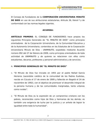El Consejo de Fundadores de la CORPORACIÓN UNIVERSITARIA MINUTO
DE DIOS en uso de sus atribuciones estatutarias, Artículo 36, literal f y de
conformidad con las normas legales vigentes.
ACUERDA:
ARTÍCULO PRIMERO. EL CONSEJO DE FUNDADORES hace propios los
siguientes Principios Generales de “EL MINUTO DE DIOS” como principios
orientadores de la Corporación Universitaria, de la Comunidad Educativa y
de la Autonomía Universitaria, contenidos en los Estatutos de la Corporación
Universitaria Minuto de Dios - UNIMINUTO, expedidos mediante Acuerdo
número 092 del 27 de febrero de 2009, como principios orientadores de toda
actividad de UNIMINUTO y de quienes se relacionen con ellos como
estudiantes, decanos, profesores y personal administrativo y de servicios:
A. PRINCIPIOS GENERALES DE “EL MINUTO DE DIOS”
1. “El Minuto de Dios fue iniciado en 1955 por el padre Rafael García
Herreros (sacerdote católico de la comunidad de los Padres Eudistas,
nacido en Cúcuta el 17 de enero de 1909 y fallecido en Bogotá el 24 de
noviembre de 1992), con el objetivo de promover el desarrollo integral de
la persona humana y de las comunidades marginadas, tanto urbanas
como rurales”.
2. “El Minuto de Dios es la expresión de un compromiso cristiano con los
pobres, reconocidos como hijos de Dios y hermanos de los demás; es
también una exigencia de lucha por la justicia y un anhelo de lograr la
igualdad entre toda la humanidad”.
2
 