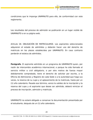condiciones que le imponga UNIMINUTO para ello, de conformidad con este
reglamento.
Los resultados del proceso de admisión se publicarán en un lugar visible de
UNIMINUTO o en su página web.
Artículo 18. OBLIGACIÓN DE MATRICULARSE. Los aspirantes seleccionados
adquieren el estado de admitidos y deberán hacer uso del derecho de
matrícula en los plazos establecidos por UNIMINUTO. En caso contrario
perderán el estatus de admitidos.
Parágrafo. El aspirante admitido en un programa de UNIMINUTO quien, por
razón de intercambio académico internacional, o porque ha sido llamado al
servicio militar o civil obligatorio, o por otro motivo de fuerza mayor
debidamente comprobado, tiene el derecho de solicitar por escrito, a la
Oficina de Admisiones y Registro de cada Sede o a la autoridad que haga sus
veces, la reserva de su cupo y el aplazamiento de la matrícula, hasta por un
(1) año calendario. Pasado ese término, vence la validez de la inscripción y la
reserva del cupo y el aspirante que desee ser admitido, deberá reiniciar el
proceso de inscripción, admisión y matrícula.
UNIMINUTO no estará obligado a conservar la documentación presentada por
el estudiante, después de un (1) año calendario.
20
 