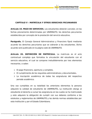 CAPÍTULO V – MATRÍCULA Y OTROS DERECHOS PECUNIARIOS
Artículo 19. PAGO DE SERVICIOS. Los estudiantes deberán cancelar, en las
fechas previamente determinadas por UNIMINUTO, los derechos pecuniarios
establecidos por concepto de la prestación del servicio educativo.
Parágrafo. El Consejo General Administrativo y Financiero fijará mediante
acuerdo los derechos pecuniarios que se cobrarán a los estudiantes. Dicho
acuerdo será publicado en la página web de UNIMINUTO.
Artículo 20. DEFINICIÓN DE MATRÍCULA. La matrícula es el acto
contractual complejo que formaliza la vinculación del estudiante con el
servicio educativo, el cual se compone ineludiblemente por tres elementos
necesarios, a saber.
1 El pago financiero, oportuno y completo.
2 El cumplimiento de los requisitos administrativos y documentales.
3 La inscripción académica de todas las asignaturas del respectivo
periodo académico.
Una vez cumplidos en su totalidad los anteriores elementos la persona
adquiere la calidad de estudiante de UNIMINUTO. La institución otorga al
estudiante el derecho a cursar las asignaturas en las cuales se ha matriculado
y este adquiere la obligación de cumplir con sus deberes conforme a los
estatutos y reglamentos de UNIMINUTO y las demás normas establecidas por
esta Institución y por el Estado Colombiano.
21
 