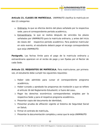 Artículo 21. CLASES DE MATRÍCULA. UNIMINUTO clasifica la matrícula en
dos (2) categorías:
a. Ordinaria, la que se efectúa dentro del plazo señalado por la respectiva
sede, para el correspondiente período académico.
b. Extraordinaria, la que se realiza después de vencidos los plazos
señalados por UNIMINUTO para la matrícula ordinaria, y antes del inicio
de clases del respectivo período académico. Para poderse matricular
en este evento, el estudiante deberá pagar el recargo correspondiente
que exija UNIMINUTO.
Parágrafo. Las fechas límite para el pago de la matricula ordinaria y
extraordinaria aparecen en el recibo de pago y son fijadas por el Rector de
cada Sede.
Artículo 22. REQUISITOS DE MATRÍCULA. Para matricularse, por primera
vez, el estudiante debe cumplir los siguientes requisitos:
1. Haber sido admitido para cursar el correspondiente programa
académico.
2. Haber cursado y aprobado los programas de nivelación a que se refiere
el artículo 16 del Reglamento Estudiantil, si fuere del caso.
3. Pagar los derechos económicos correspondientes exigidos por la
respectiva Sede y para el respetivo programa académico.
4. Presentar copia del documento de identidad.
5. Presentar prueba de afiliación vigente al Sistema de Seguridad Social
en Salud.
6. Firmar el contrato de matrícula.
7. Presentar la documentación completa y veraz que le exija UNIMINUTO
22
 