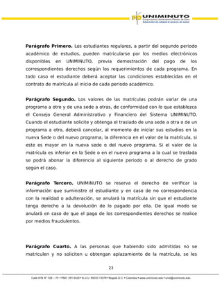 Parágrafo Primero. Los estudiantes regulares, a partir del segundo periodo
académico de estudios, pueden matricularse por los medios electrónicos
disponibles en UNIMINUTO, previa demostración del pago de los
correspondientes derechos según los requerimientos de cada programa. En
todo caso el estudiante deberá aceptar las condiciones establecidas en el
contrato de matrícula al inicio de cada periodo académico.
Parágrafo Segundo. Los valores de las matrículas podrán variar de una
programa a otro y de una sede a otras, de conformidad con lo que establezca
el Consejo General Administrativo y Financiero del Sistema UNIMINUTO.
Cuando el estudiante solicite y obtenga el traslado de una sede a otra o de un
programa a otro, deberá cancelar, al momento de iniciar sus estudios en la
nueva Sede o del nuevo programa, la diferencia en el valor de la matrícula, si
este es mayor en la nueva sede o del nuevo programa. Si el valor de la
matrícula es inferior en la Sede o en el nuevo programa a la cual se traslada
se podrá abonar la diferencia al siguiente periodo o al derecho de grado
según el caso.
Parágrafo Tercero. UNIMINUTO se reserva el derecho de verificar la
información que suministre el estudiante y en caso de no correspondencia
con la realidad o adulteración, se anulará la matrícula sin que el estudiante
tenga derecho a la devolución de lo pagado por ella. De igual modo se
anulará en caso de que el pago de los correspondientes derechos se realice
por medios fraudulentos.
Parágrafo Cuarto. A las personas que habiendo sido admitidas no se
matriculen y no soliciten u obtengan aplazamiento de la matrícula, se les
23
 